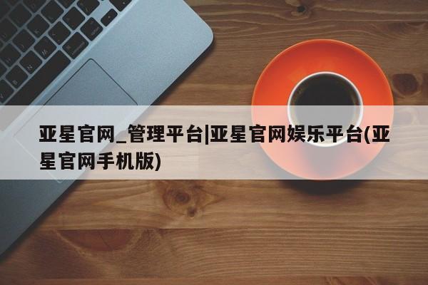 亚星官网 亚星手机版亚星官网_管理平台|亚星官网娱乐平台(亚星官网手机版)