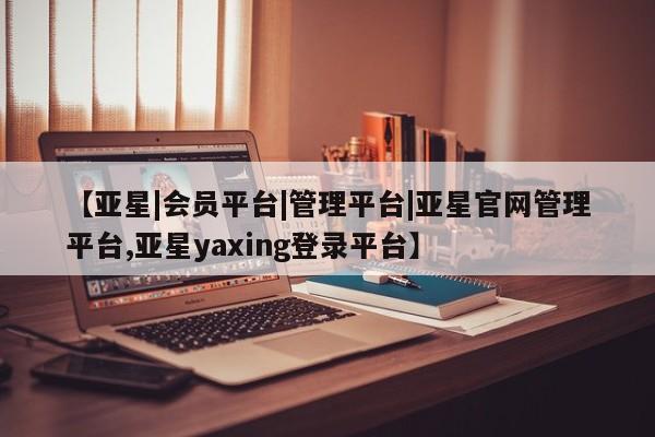 亚星官网 亚星手机版【亚星|会员平台|管理平台|亚星官网管理平台,亚星yaxing登录平台】