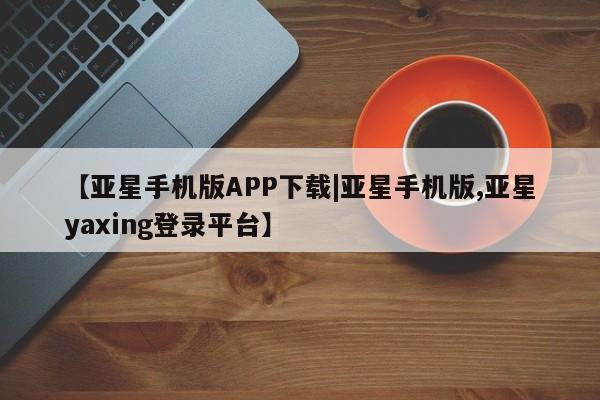 亚星官网 亚星手机版【亚星手机版APP下载|亚星手机版,亚星yaxing登录平台】