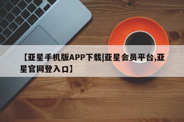 亚星官网 亚星手机版【亚星手机版APP下载|亚星会员平台,亚星官网登入口】