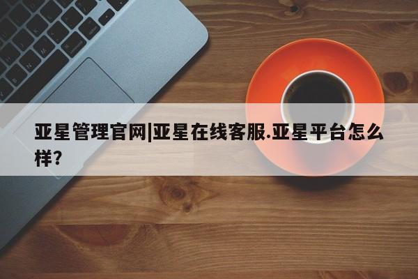 亚星官网 亚星手机版亚星管理官网|亚星在线客服.亚星平台怎么样？