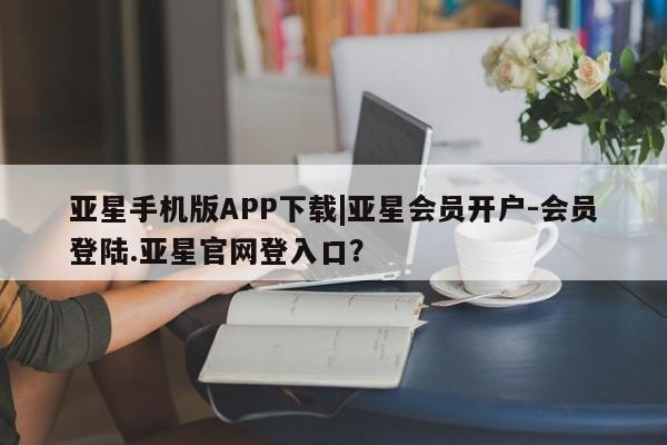 亚星官网 亚星手机版亚星手机版APP下载|亚星会员开户-会员登陆.亚星官网登入口？