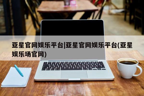 亚星官网 亚星手机版亚星官网娱乐平台|亚星官网娱乐平台(亚星娱乐场官网)