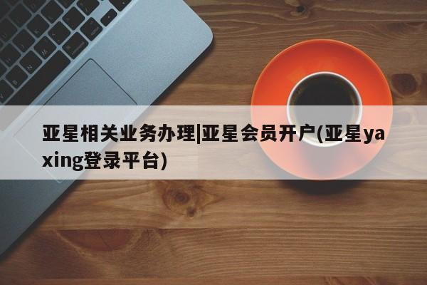 亚星官网 亚星手机版亚星相关业务办理|亚星会员开户(亚星yaxing登录平台)