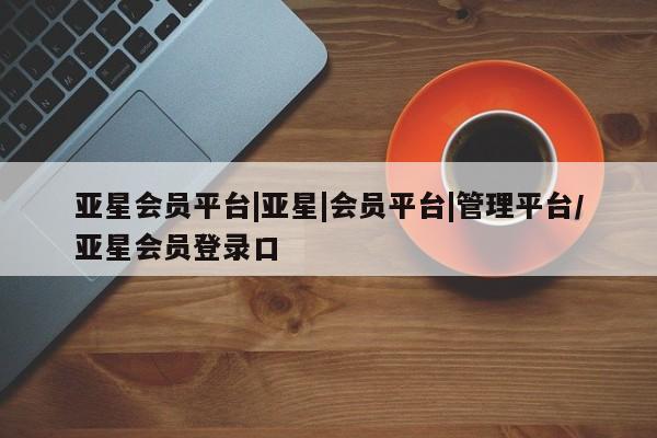 亚星官网 亚星手机版亚星会员平台|亚星|会员平台|管理平台/亚星会员登录口