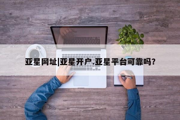 亚星官网 亚星手机版亚星网址|亚星开户.亚星平台可靠吗？