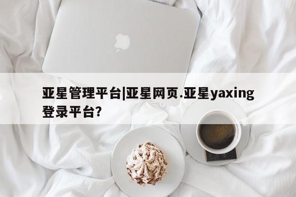 亚星官网 亚星手机版亚星管理平台|亚星网页.亚星yaxing登录平台？