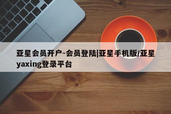 亚星官网 亚星手机版亚星会员开户-会员登陆|亚星手机版/亚星yaxing登录平台
