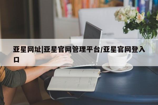 亚星官网 亚星手机版亚星网址|亚星官网管理平台/亚星官网登入口